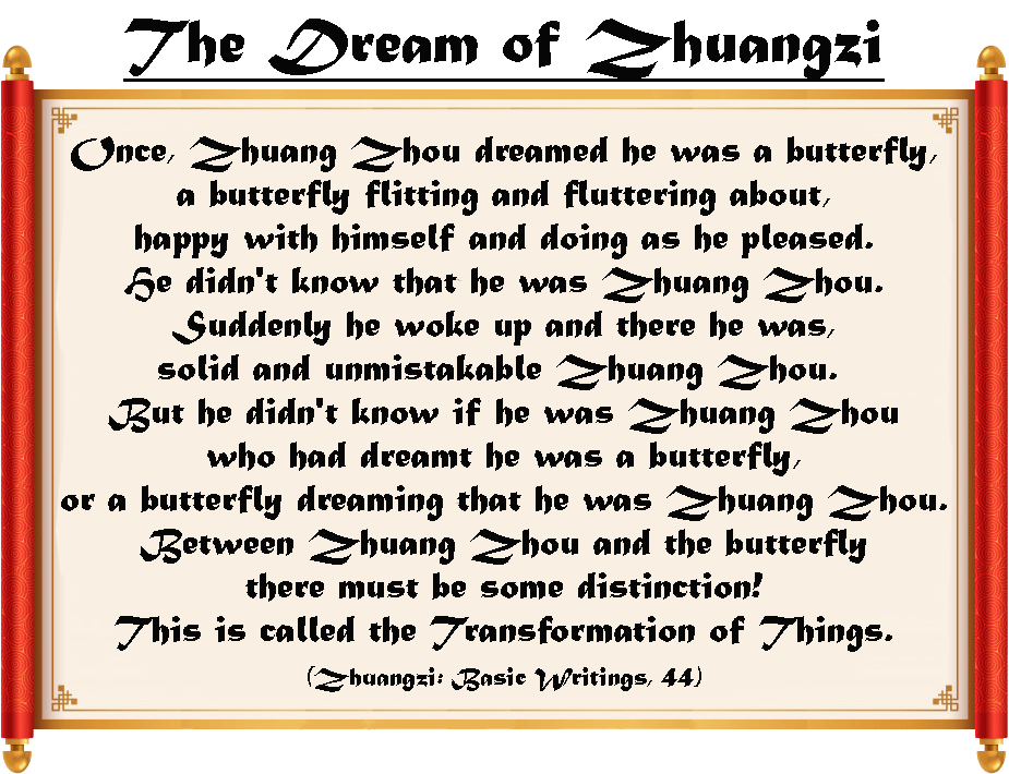 The Dream of Zhuangsi: "Once, Zhuang Zhou dreamed he was a butterfly, a butterfly flitting and fluttering about, happy with himself and doing as he pleased. He didn't know that he was Zhuang Zhou. Suddenly he woke up and there he was, solid and unmistakable Zhuang Zhou. But he didn't know if he was Zhuang Zhou who had dreamt he was a butterfly, or a butterfly dreaming that he was Zhuang Zhou. Between Zhuang Zhou and the butterfly there must be some distinction! This is called the Transformation of Things. (Zhuangzi: Basic Writings, 44)